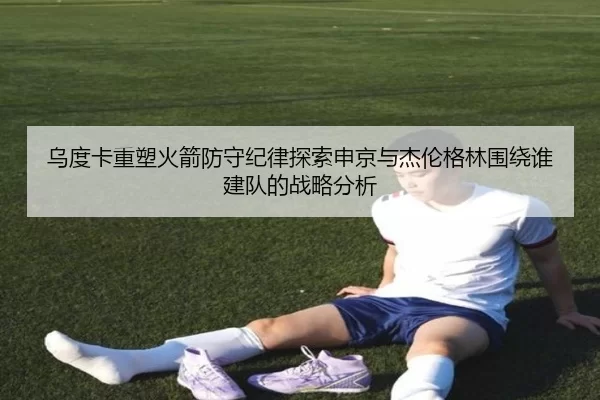 乌度卡重塑火箭防守纪律探索申京与杰伦格林围绕谁建队的战略分析