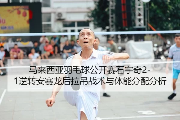 马来西亚羽毛球公开赛石宇奇2-1逆转安赛龙后拉吊战术与体能分配分析