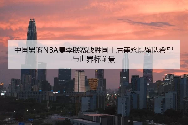 中国男篮NBA夏季联赛战胜国王后崔永熙留队希望与世界杯前景